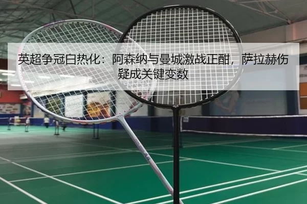 英超争冠白热化：阿森纳与曼城激战正酣，萨拉赫伤疑成关键变数